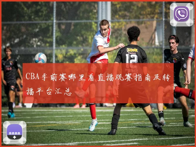 CBA季前赛哪里看直播观赛指南及转播平台汇总