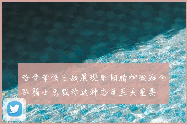 哈登带伤出战展现坚韧精神激励全队骑士总裁称这种态度至关重要
