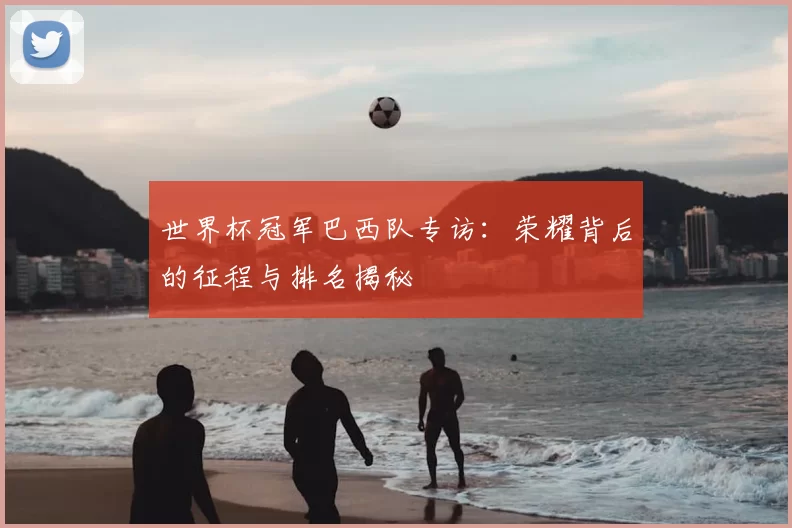 世界杯冠军巴西队专访:荣耀背后的征程与排名揭秘