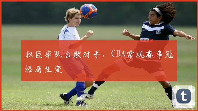 积臣率队击败对手，CBA常规赛争冠格局生变