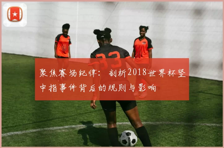 聚焦赛场纪律:剖析2018世界杯竖中指事件背后的规则与影响