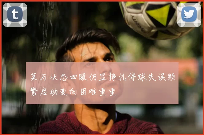 莱万状态回暖仍显挣扎停球失误频繁启动变向困难重重