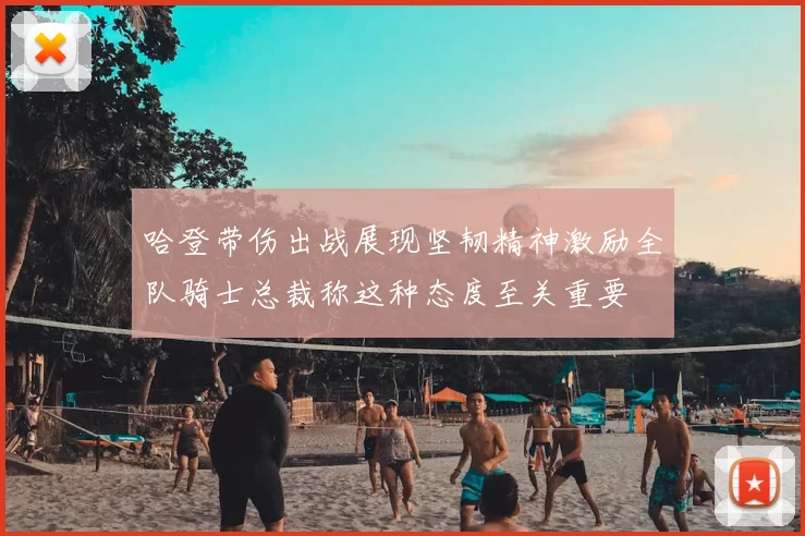 哈登带伤出战展现坚韧精神激励全队骑士总裁称这种态度至关重要