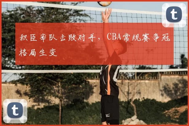 积臣率队击败对手，CBA常规赛争冠格局生变