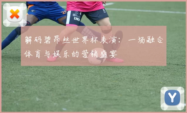 解码碧昂丝世界杯表演：一场融合体育与娱乐的营销盛宴