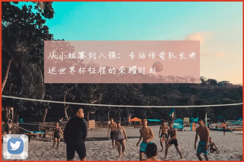 从小组赛到八强:专访传奇队长讲述世界杯征程的荣耀时刻