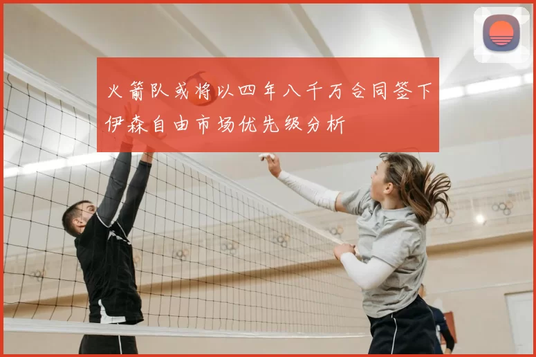 火箭队或将以四年八千万合同签下伊森自由市场优先级分析