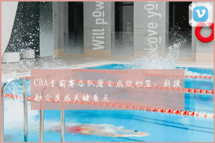 CBA季前赛各队磨合成效初显,新援融合度成关键看点