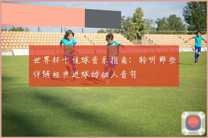 世界杯十佳球音乐指南：聆听那些伴随经典进球的动人音符