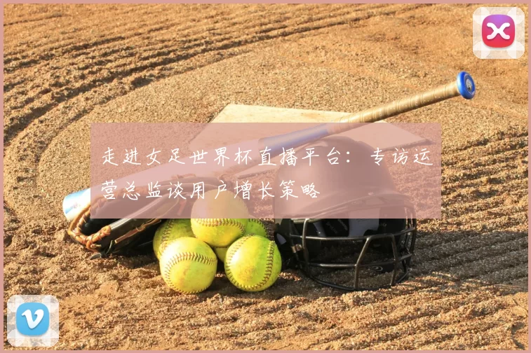 走进女足世界杯直播平台:专访运营总监谈用户增长策略
