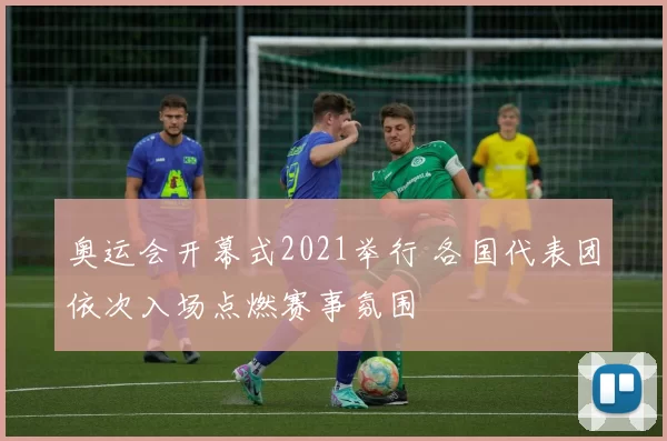 奥运会开幕式2021举行 各国代表团依次入场点燃赛事氛围