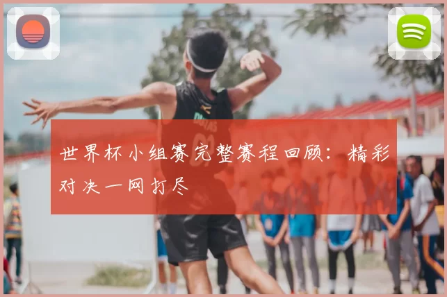 世界杯小组赛完整赛程回顾:精彩对决一网打尽