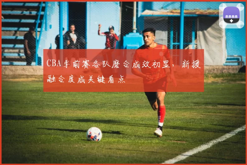 CBA季前赛各队磨合成效初显，新援融合度成关键看点