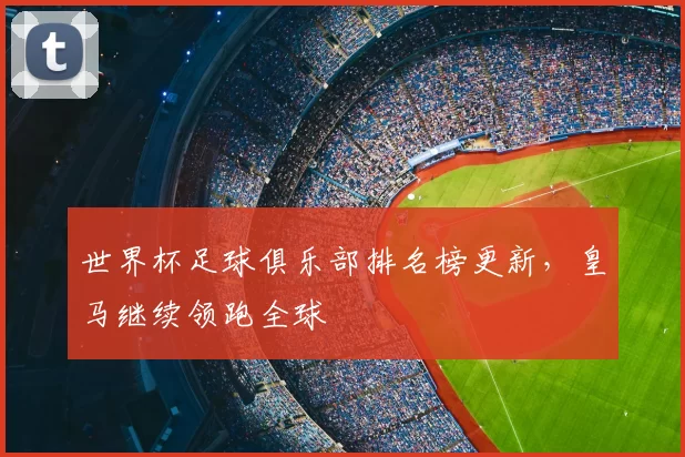 世界杯足球俱乐部排名榜更新,皇马继续领跑全球
