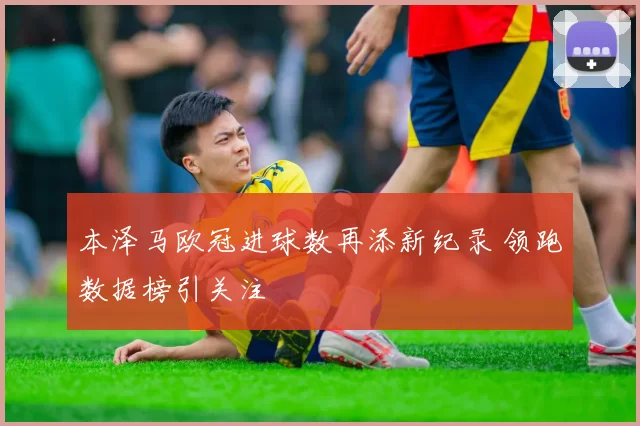本泽马欧冠进球数再添新纪录 领跑数据榜引关注
