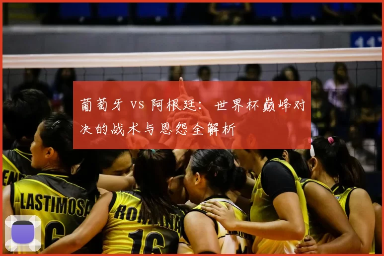 葡萄牙 vs 阿根廷:世界杯巅峰对决的战术与恩怨全解析