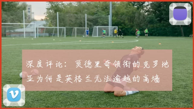 深度评论:莫德里奇领衔的克罗地亚为何是英格兰无法逾越的高墙