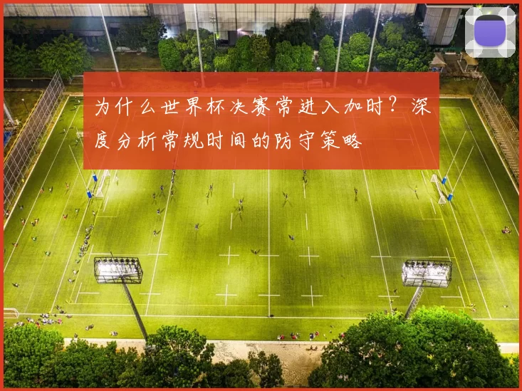 为什么世界杯决赛常进入加时?深度分析常规时间的防守策略