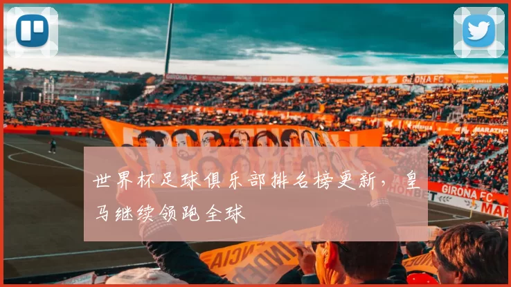 世界杯足球俱乐部排名榜更新,皇马继续领跑全球
