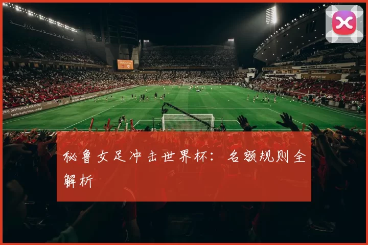 秘鲁女足冲击世界杯：名额规则全解析