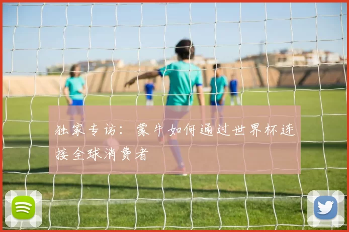 独家专访:蒙牛如何通过世界杯连接全球消费者