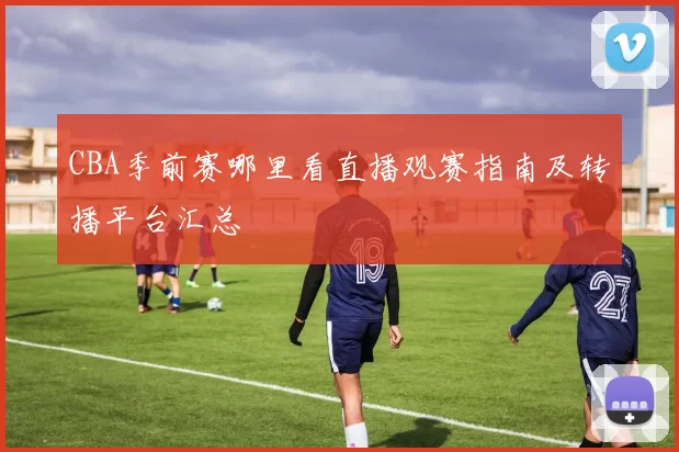CBA季前赛哪里看直播观赛指南及转播平台汇总