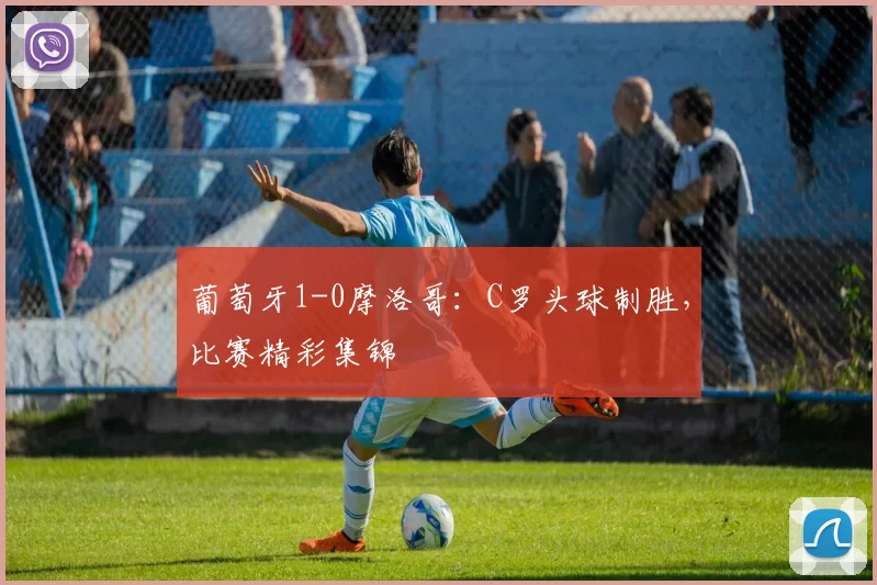 葡萄牙1-0摩洛哥:C罗头球制胜,比赛精彩集锦
