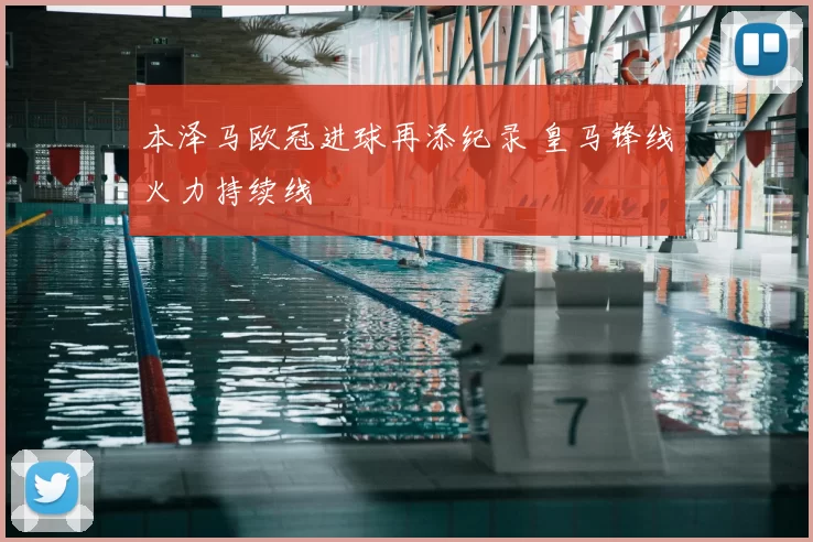 本泽马欧冠进球再添纪录 皇马锋线火力持续线