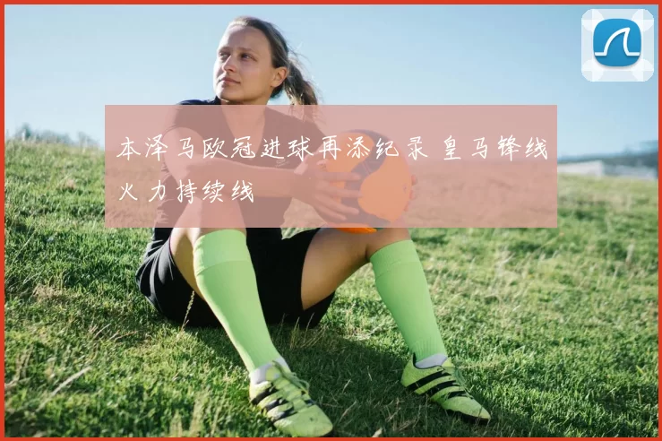 本泽马欧冠进球再添纪录 皇马锋线火力持续线