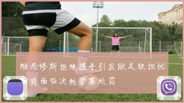 维尼修斯拒绝握手引发欧足联担忧或将面临次轮禁赛处罚