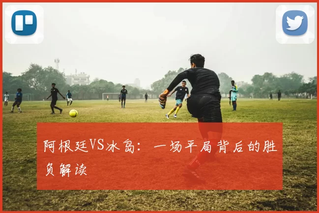 阿根廷VS冰岛:一场平局背后的胜负解读