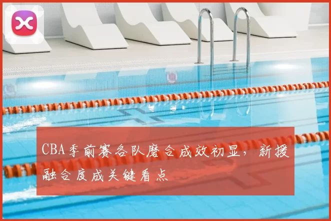 CBA季前赛各队磨合成效初显，新援融合度成关键看点