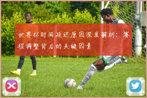 世界杯时间延迟原因深度解析：赛程调整背后的关键因素