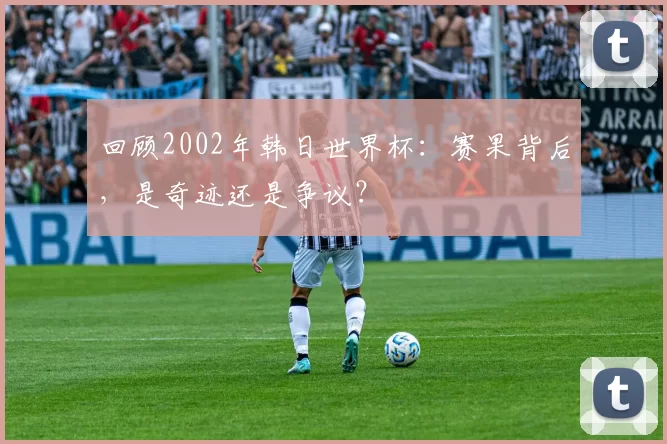 回顾2002年韩日世界杯:赛果背后,是奇迹还是争议?