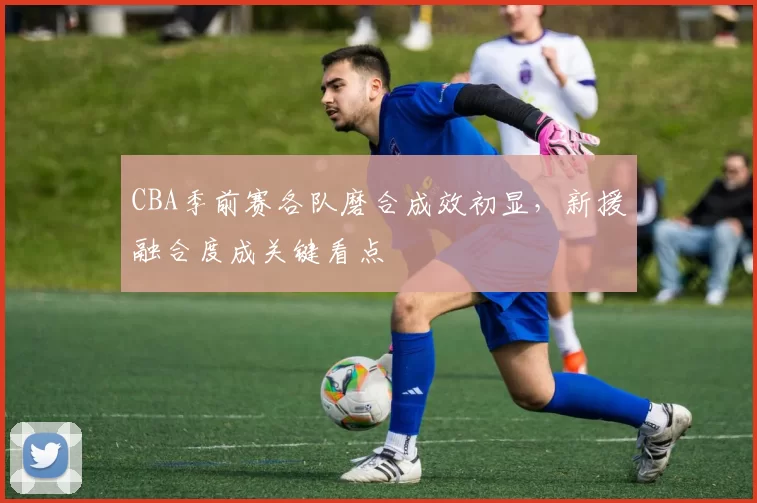 CBA季前赛各队磨合成效初显,新援融合度成关键看点