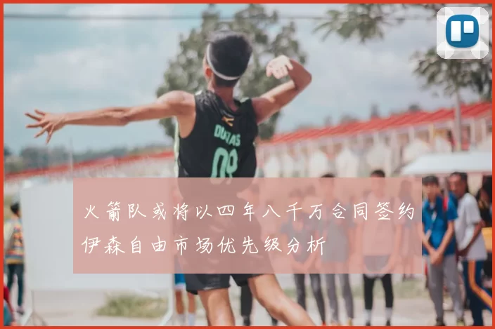 火箭队或将以四年八千万合同签约伊森自由市场优先级分析