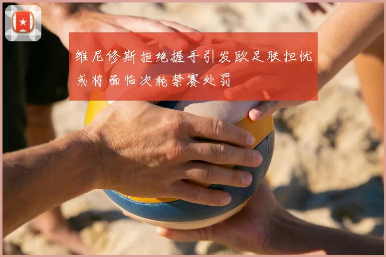 维尼修斯拒绝握手引发欧足联担忧或将面临次轮禁赛处罚