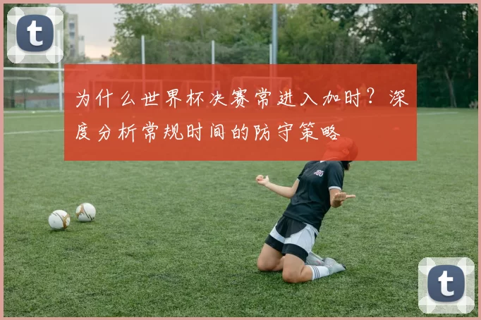 为什么世界杯决赛常进入加时?深度分析常规时间的防守策略