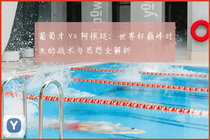 葡萄牙 vs 阿根廷：世界杯巅峰对决的战术与恩怨全解析