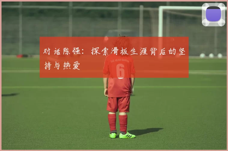 对话陈强:探索滑板生涯背后的坚持与热爱