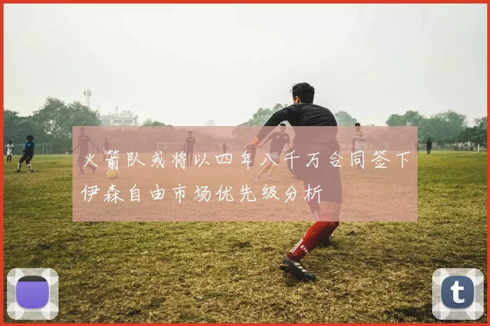 火箭队或将以四年八千万合同签下伊森自由市场优先级分析