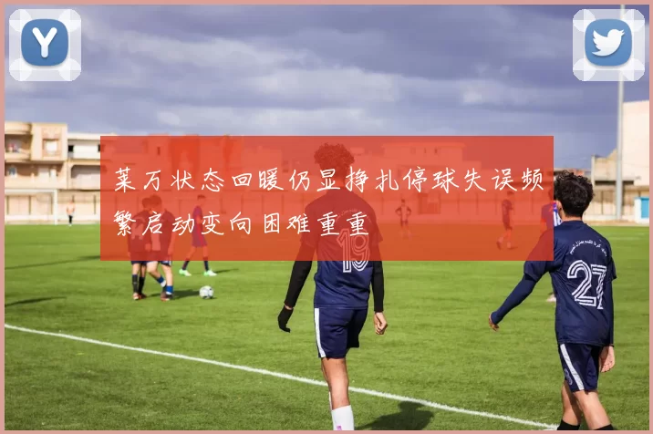 莱万状态回暖仍显挣扎停球失误频繁启动变向困难重重