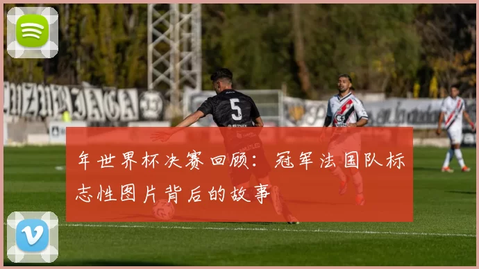 年世界杯决赛回顾：冠军法国队标志性图片背后的故事