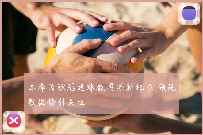 本泽马欧冠进球数再添新纪录 领跑数据榜引关注