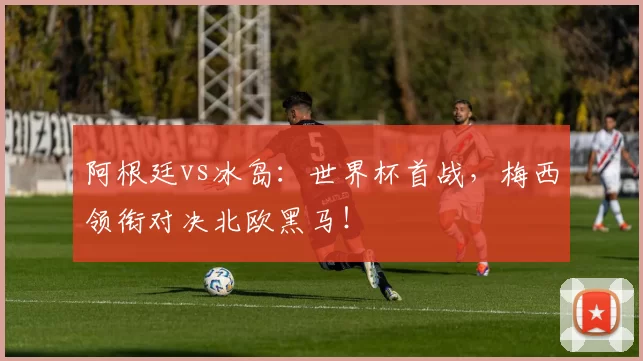 阿根廷vs冰岛:世界杯首战,梅西领衔对决北欧黑马!