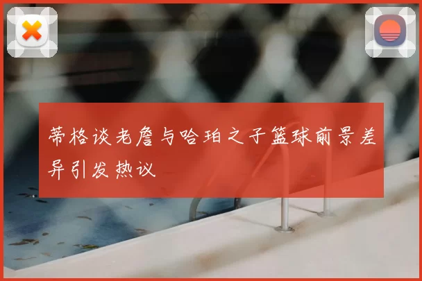 蒂格谈老詹与哈珀之子篮球前景差异引发热议