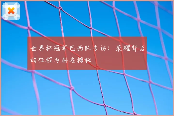 世界杯冠军巴西队专访:荣耀背后的征程与排名揭秘