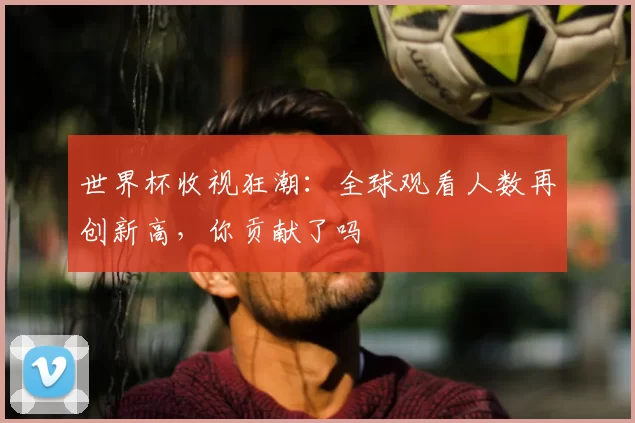 世界杯收视狂潮:全球观看人数再创新高,你贡献了吗