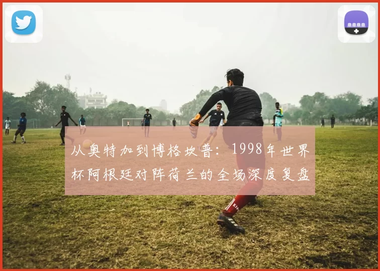 从奥特加到博格坎普：1998年世界杯阿根廷对阵荷兰的全场深度复盘