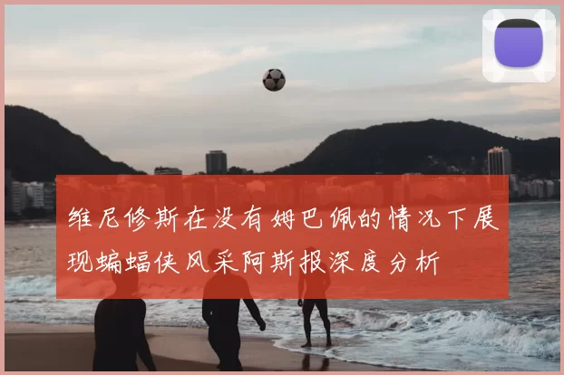 维尼修斯在没有姆巴佩的情况下展现蝙蝠侠风采阿斯报深度分析
